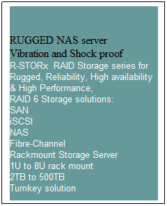 Text Box: RUGGED NAS server
Vibration and Shock proof
R-STORx  RAID Storage series for Rugged, Reliability, High availability & High Performance, 
RAID 6 Storage solutions:
SAN
iSCSI
NAS
Fibre-Channel
Rackmount Storage Server 
1U to 8U rack mount
2TB to 500TB
Turnkey solution