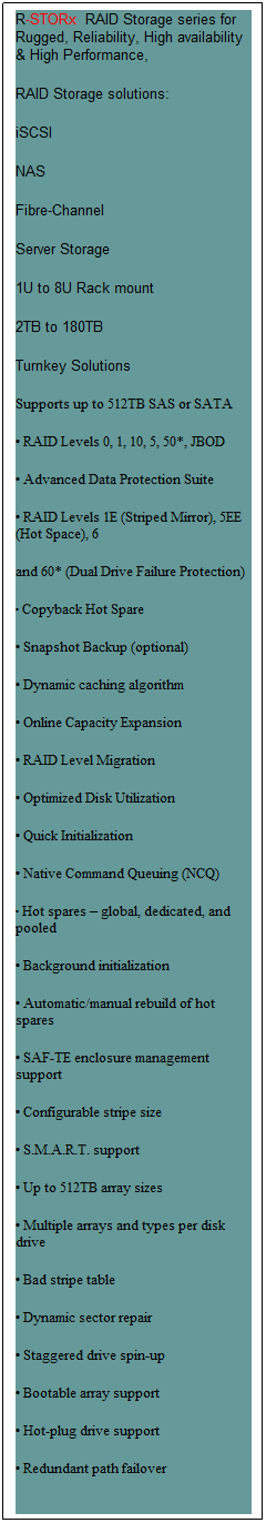 Text Box: R-STORx  RAID Storage series for Rugged, Reliability, High availability & High Performance, 
RAID Storage solutions:
iSCSI
NAS
Fibre-Channel
Server Storage
1U to 8U Rack mount
2TB to 180TB
Turnkey Solutions
Supports up to 512TB SAS or SATA 
 RAID Levels 0, 1, 10, 5, 50*, JBOD
 Advanced Data Protection Suite
 RAID Levels 1E (Striped Mirror), 5EE (Hot Space), 6
and 60* (Dual Drive Failure Protection)
 Copyback Hot Spare
 Snapshot Backup (optional)
 Dynamic caching algorithm
 Online Capacity Expansion
 RAID Level Migration
 Optimized Disk Utilization
 Quick Initialization
 Native Command Queuing (NCQ)
 Hot spares  global, dedicated, and pooled
 Background initialization
 Automatic/manual rebuild of hot spares
 SAF-TE enclosure management support
 Configurable stripe size
 S.M.A.R.T. support
 Up to 512TB array sizes
 Multiple arrays and types per disk drive
 Bad stripe table
 Dynamic sector repair
 Staggered drive spin-up
 Bootable array support
 Hot-plug drive support
 Redundant path failover
 
 
 
